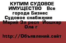 КУПИМ СУДОВОЕ ИМУЩЕСТВО - Все города Бизнес » Судовое снабжение   . Марий Эл респ.,Йошкар-Ола г.